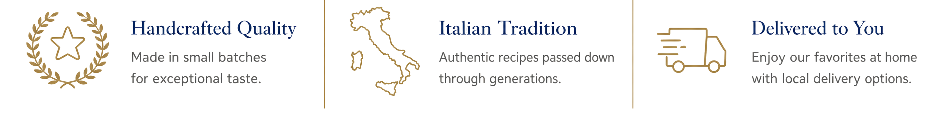 Handcrafted Quality — Made in small batches for exceptional taste. Italian Tradition — Authentic recipes passed down through generations. Delivered to You — Enjoy our favorites at home with local delivery options.