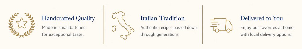 Handcrafted Quality — Made in small batches for exceptional taste. Italian Tradition — Authentic recipes passed down through generations. Delivered to You — Enjoy our favorites at home with local delivery options.